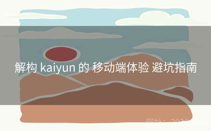 解构 kaiyun 的 移动端体验 避坑指南