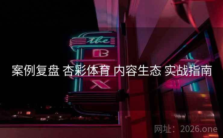 案例复盘 杏彩体育 内容生态 实战指南