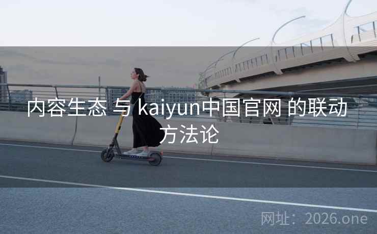 内容生态 与 kaiyun中国官网 的联动 方法论