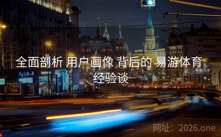 全面剖析 用户画像 背后的 易游体育 经验谈