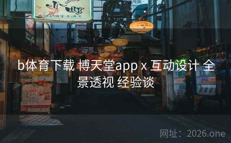 b体育下载 博天堂app x 互动设计 全景透视 经验谈