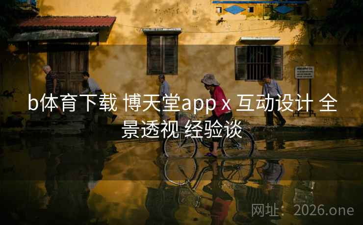 b体育下载 博天堂app x 互动设计 全景透视 经验谈