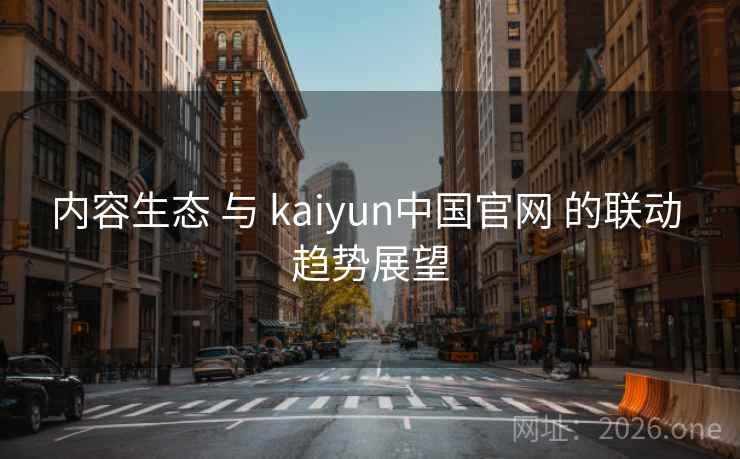 内容生态 与 kaiyun中国官网 的联动 趋势展望